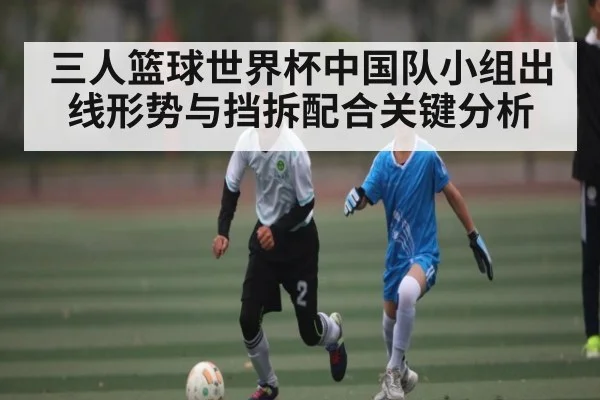 三人篮球世界杯中国队小组出线形势与挡拆配合关键分析